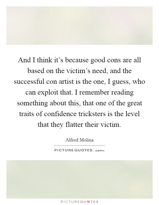 And I think it's because good cons are all based on the victim's need, and the successful con artist is the one, I guess, who can exploit that. I remember reading something about this, that one of the great traits of confidence tricksters is the level that they flatter their victim. Picture Quote #1
