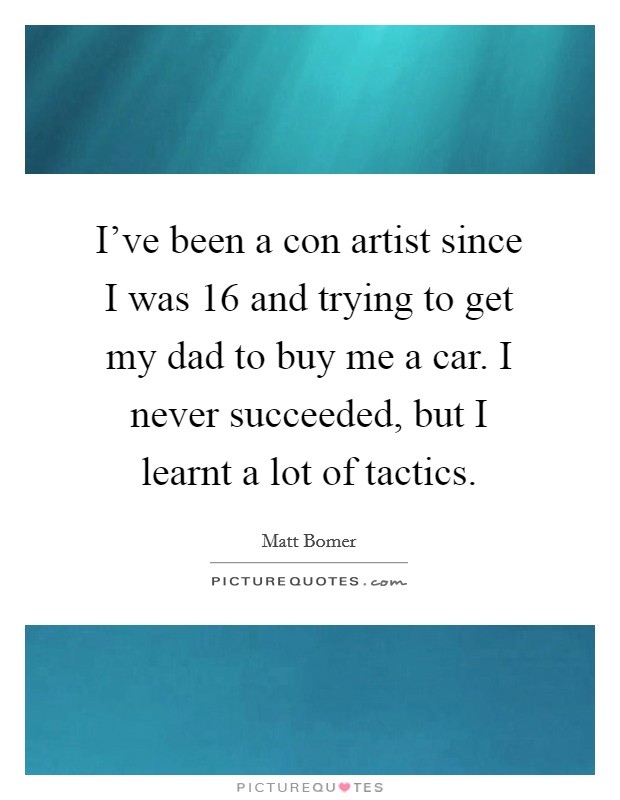 I've been a con artist since I was 16 and trying to get my dad to buy me a car. I never succeeded, but I learnt a lot of tactics. Picture Quote #1