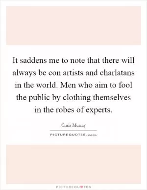 It saddens me to note that there will always be con artists and charlatans in the world. Men who aim to fool the public by clothing themselves in the robes of experts Picture Quote #1