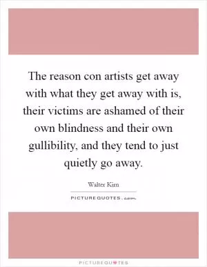 The reason con artists get away with what they get away with is, their victims are ashamed of their own blindness and their own gullibility, and they tend to just quietly go away Picture Quote #1