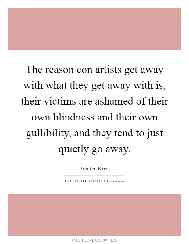 The reason con artists get away with what they get away with is, their victims are ashamed of their own blindness and their own gullibility, and they tend to just quietly go away. Picture Quote #1