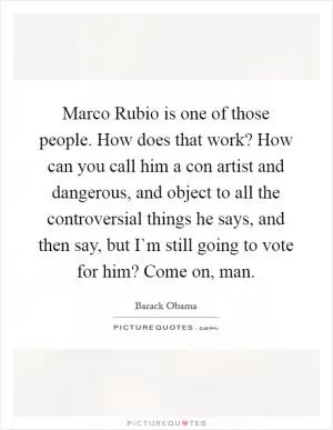 Marco Rubio is one of those people. How does that work? How can you call him a con artist and dangerous, and object to all the controversial things he says, and then say, but I`m still going to vote for him? Come on, man Picture Quote #1