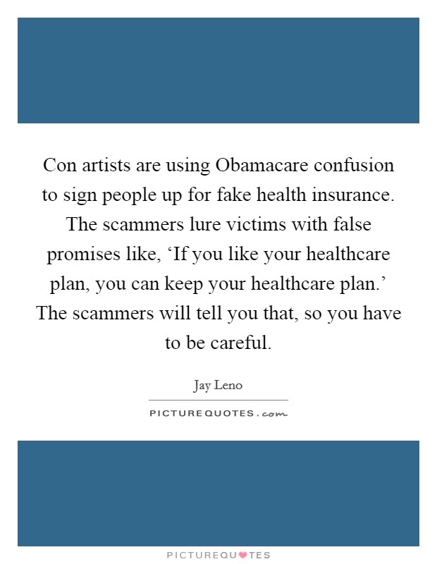 Con artists are using Obamacare confusion to sign people up for fake health insurance. The scammers lure victims with false promises like, ‘If you like your healthcare plan, you can keep your healthcare plan.' The scammers will tell you that, so you have to be careful. Picture Quote #1