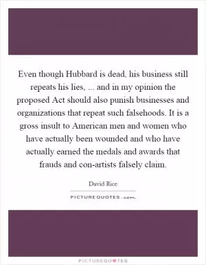 Even though Hubbard is dead, his business still repeats his lies, ... and in my opinion the proposed Act should also punish businesses and organizations that repeat such falsehoods. It is a gross insult to American men and women who have actually been wounded and who have actually earned the medals and awards that frauds and con-artists falsely claim Picture Quote #1