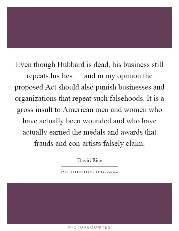 Even though Hubbard is dead, his business still repeats his lies, ... and in my opinion the proposed Act should also punish businesses and organizations that repeat such falsehoods. It is a gross insult to American men and women who have actually been wounded and who have actually earned the medals and awards that frauds and con-artists falsely claim. Picture Quote #1