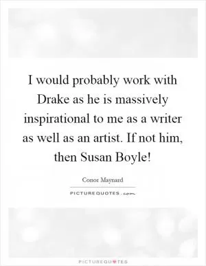 I would probably work with Drake as he is massively inspirational to me as a writer as well as an artist. If not him, then Susan Boyle! Picture Quote #1