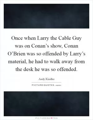 Once when Larry the Cable Guy was on Conan’s show, Conan O’Brien was so offended by Larry’s material, he had to walk away from the desk he was so offended Picture Quote #1