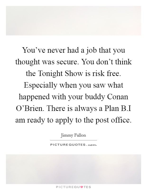 You've never had a job that you thought was secure. You don't think the Tonight Show is risk free. Especially when you saw what happened with your buddy Conan O'Brien. There is always a Plan B.I am ready to apply to the post office. Picture Quote #1