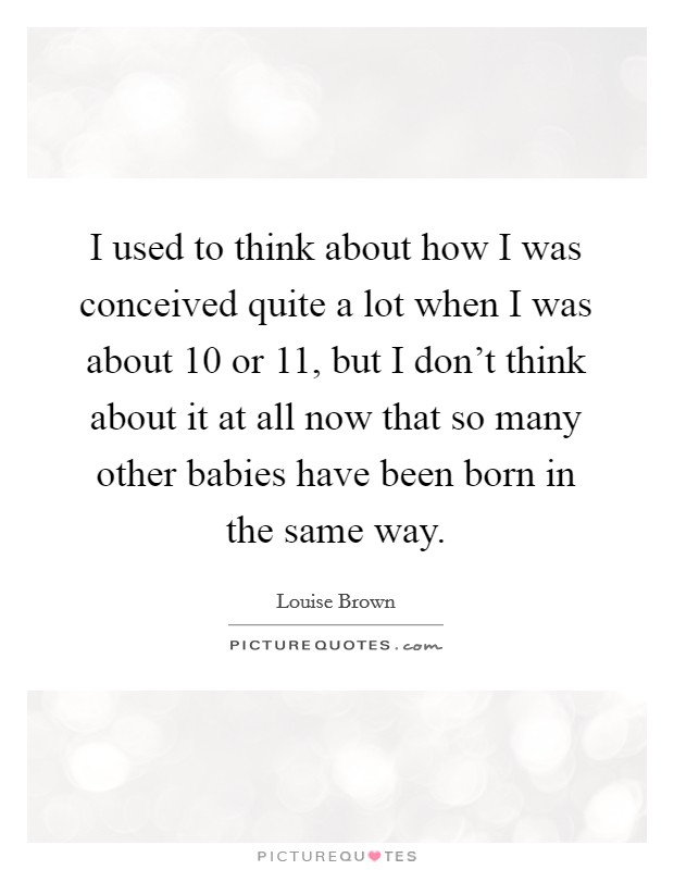 I used to think about how I was conceived quite a lot when I was about 10 or 11, but I don't think about it at all now that so many other babies have been born in the same way. Picture Quote #1