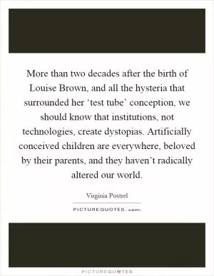 More than two decades after the birth of Louise Brown, and all the hysteria that surrounded her ‘test tube’ conception, we should know that institutions, not technologies, create dystopias. Artificially conceived children are everywhere, beloved by their parents, and they haven’t radically altered our world Picture Quote #1