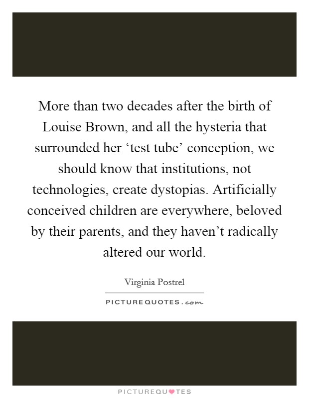 More than two decades after the birth of Louise Brown, and all the hysteria that surrounded her ‘test tube' conception, we should know that institutions, not technologies, create dystopias. Artificially conceived children are everywhere, beloved by their parents, and they haven't radically altered our world. Picture Quote #1