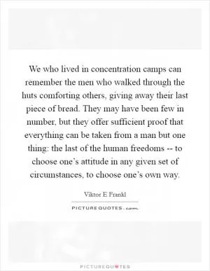 We who lived in concentration camps can remember the men who walked through the huts comforting others, giving away their last piece of bread. They may have been few in number, but they offer sufficient proof that everything can be taken from a man but one thing: the last of the human freedoms -- to choose one’s attitude in any given set of circumstances, to choose one’s own way Picture Quote #1
