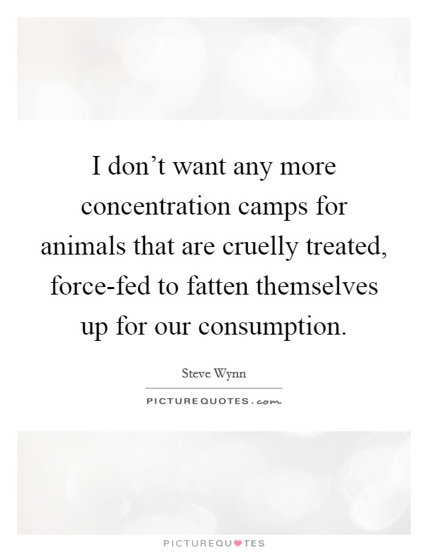 I don't want any more concentration camps for animals that are cruelly treated, force-fed to fatten themselves up for our consumption. Picture Quote #1