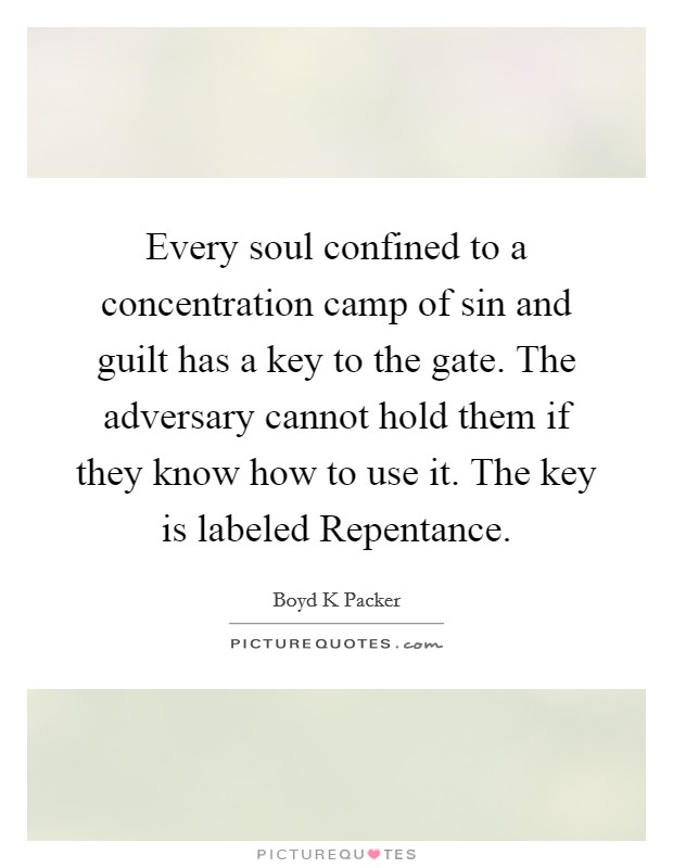 Every soul confined to a concentration camp of sin and guilt has a key to the gate. The adversary cannot hold them if they know how to use it. The key is labeled Repentance. Picture Quote #1