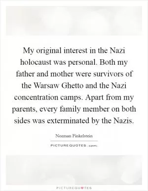 My original interest in the Nazi holocaust was personal. Both my father and mother were survivors of the Warsaw Ghetto and the Nazi concentration camps. Apart from my parents, every family member on both sides was exterminated by the Nazis Picture Quote #1