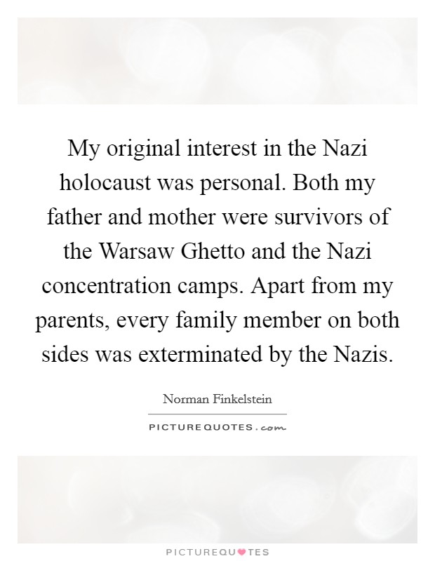 My original interest in the Nazi holocaust was personal. Both my father and mother were survivors of the Warsaw Ghetto and the Nazi concentration camps. Apart from my parents, every family member on both sides was exterminated by the Nazis. Picture Quote #1
