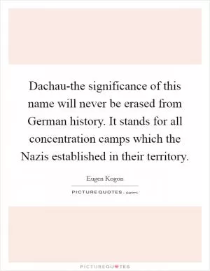 Dachau-the significance of this name will never be erased from German history. It stands for all concentration camps which the Nazis established in their territory Picture Quote #1