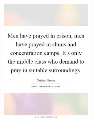 Men have prayed in prison, men have prayed in slums and concentration camps. It’s only the middle class who demand to pray in suitable surroundings Picture Quote #1