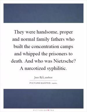 They were handsome, proper and normal family fathers who built the concentration camps and whipped the prisoners to death. And who was Nietzsche? A narcotized syphilitic Picture Quote #1