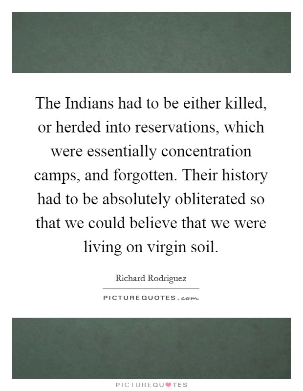 The Indians had to be either killed, or herded into reservations, which were essentially concentration camps, and forgotten. Their history had to be absolutely obliterated so that we could believe that we were living on virgin soil. Picture Quote #1