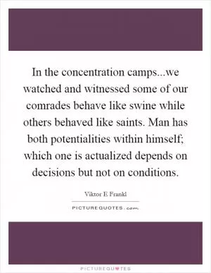 In the concentration camps...we watched and witnessed some of our comrades behave like swine while others behaved like saints. Man has both potentialities within himself; which one is actualized depends on decisions but not on conditions Picture Quote #1
