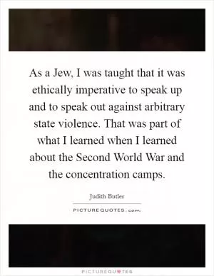 As a Jew, I was taught that it was ethically imperative to speak up and to speak out against arbitrary state violence. That was part of what I learned when I learned about the Second World War and the concentration camps Picture Quote #1