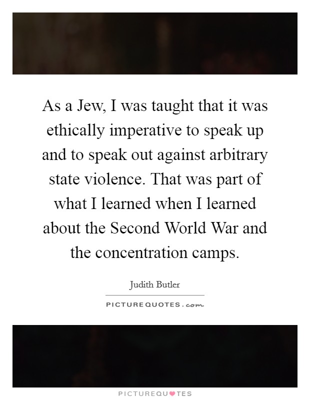 As a Jew, I was taught that it was ethically imperative to speak up and to speak out against arbitrary state violence. That was part of what I learned when I learned about the Second World War and the concentration camps. Picture Quote #1