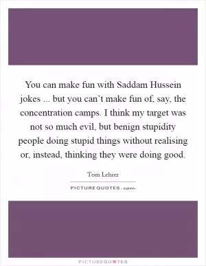 You can make fun with Saddam Hussein jokes ... but you can’t make fun of, say, the concentration camps. I think my target was not so much evil, but benign stupidity people doing stupid things without realising or, instead, thinking they were doing good Picture Quote #1