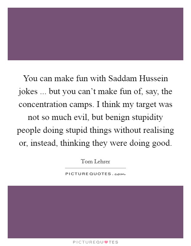 You can make fun with Saddam Hussein jokes ... but you can't make fun of, say, the concentration camps. I think my target was not so much evil, but benign stupidity people doing stupid things without realising or, instead, thinking they were doing good. Picture Quote #1