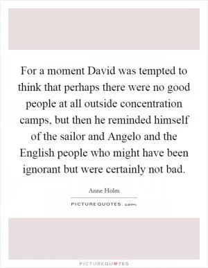 For a moment David was tempted to think that perhaps there were no good people at all outside concentration camps, but then he reminded himself of the sailor and Angelo and the English people who might have been ignorant but were certainly not bad Picture Quote #1