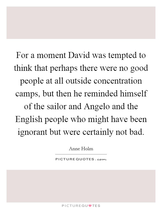 For a moment David was tempted to think that perhaps there were no good people at all outside concentration camps, but then he reminded himself of the sailor and Angelo and the English people who might have been ignorant but were certainly not bad. Picture Quote #1