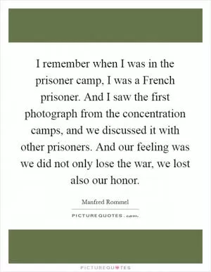 I remember when I was in the prisoner camp, I was a French prisoner. And I saw the first photograph from the concentration camps, and we discussed it with other prisoners. And our feeling was we did not only lose the war, we lost also our honor Picture Quote #1