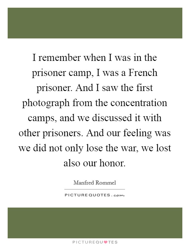 I remember when I was in the prisoner camp, I was a French prisoner. And I saw the first photograph from the concentration camps, and we discussed it with other prisoners. And our feeling was we did not only lose the war, we lost also our honor. Picture Quote #1