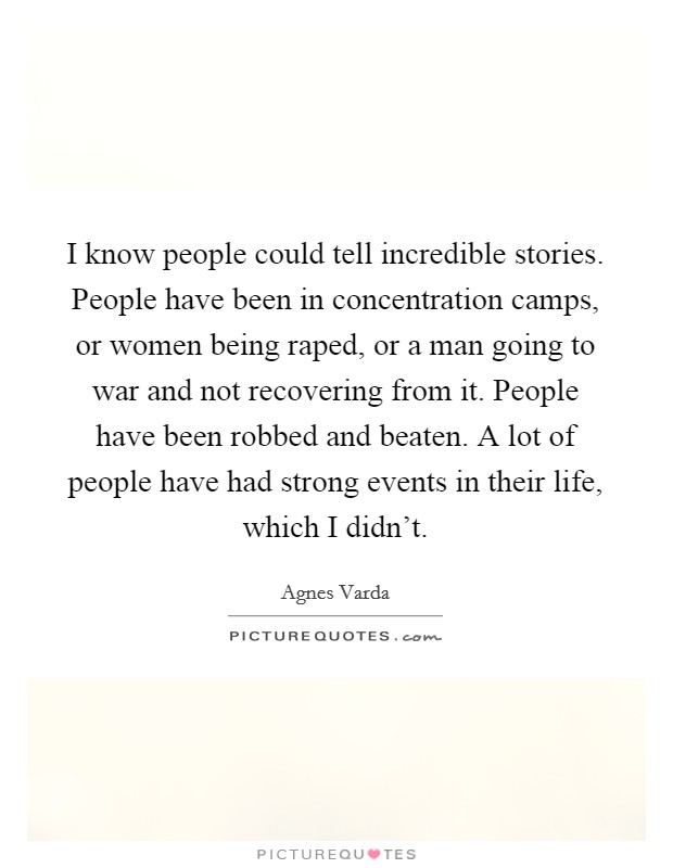 I know people could tell incredible stories. People have been in concentration camps, or women being raped, or a man going to war and not recovering from it. People have been robbed and beaten. A lot of people have had strong events in their life, which I didn't. Picture Quote #1