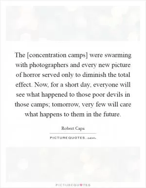 The [concentration camps] were swarming with photographers and every new picture of horror served only to diminish the total effect. Now, for a short day, everyone will see what happened to those poor devils in those camps; tomorrow, very few will care what happens to them in the future Picture Quote #1