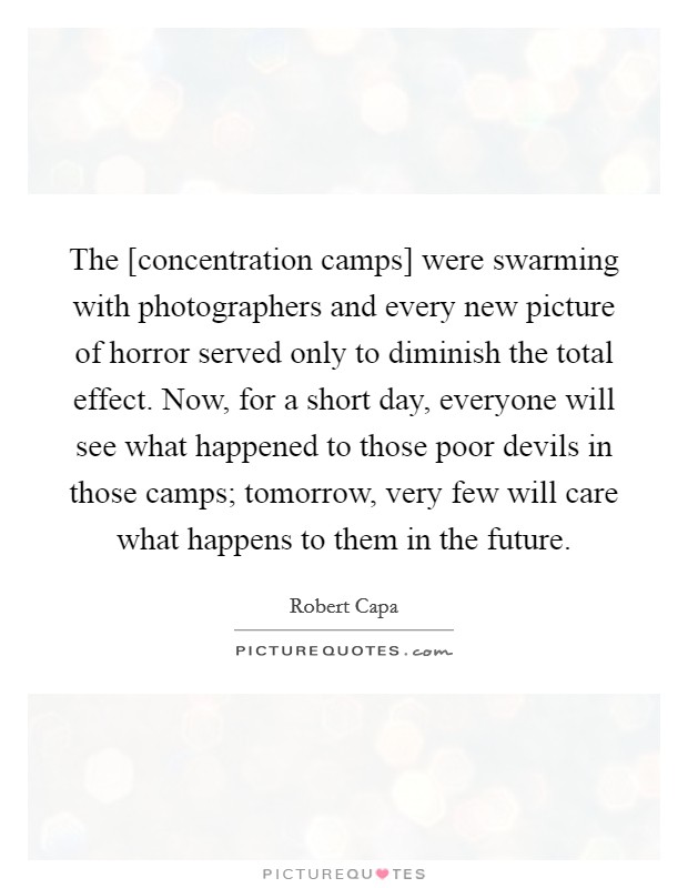The [concentration camps] were swarming with photographers and every new picture of horror served only to diminish the total effect. Now, for a short day, everyone will see what happened to those poor devils in those camps; tomorrow, very few will care what happens to them in the future. Picture Quote #1