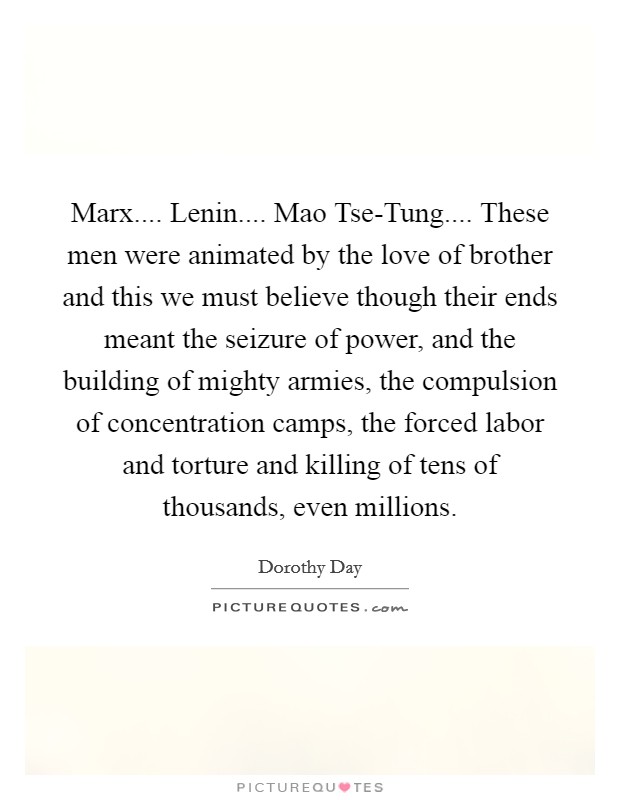Marx.... Lenin.... Mao Tse-Tung.... These men were animated by the love of brother and this we must believe though their ends meant the seizure of power, and the building of mighty armies, the compulsion of concentration camps, the forced labor and torture and killing of tens of thousands, even millions. Picture Quote #1