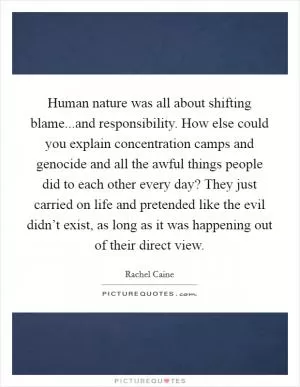 Human nature was all about shifting blame...and responsibility. How else could you explain concentration camps and genocide and all the awful things people did to each other every day? They just carried on life and pretended like the evil didn’t exist, as long as it was happening out of their direct view Picture Quote #1