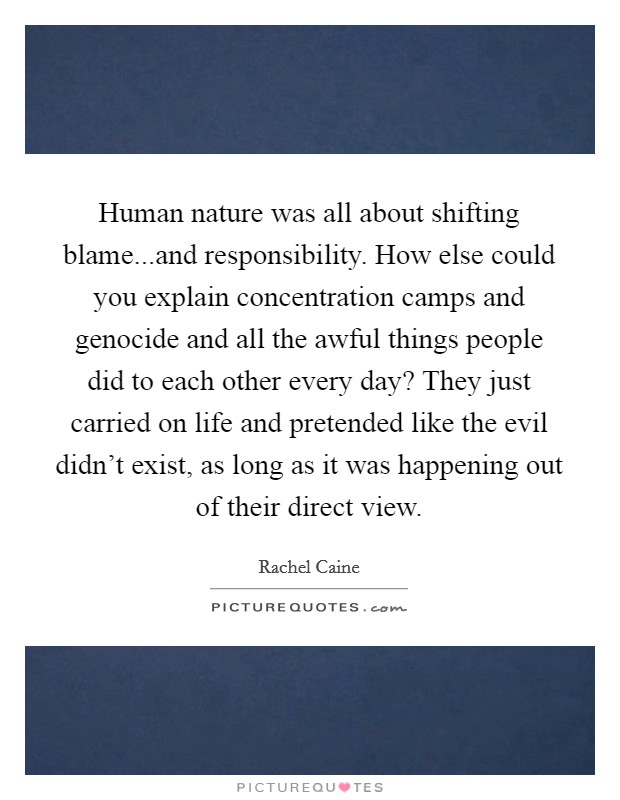 Human nature was all about shifting blame...and responsibility. How else could you explain concentration camps and genocide and all the awful things people did to each other every day? They just carried on life and pretended like the evil didn't exist, as long as it was happening out of their direct view. Picture Quote #1