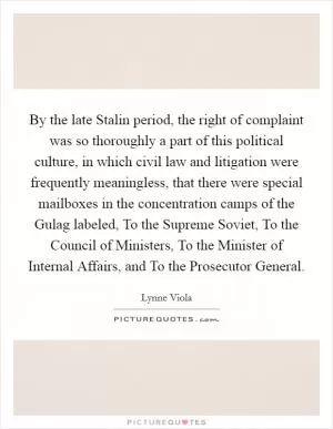 By the late Stalin period, the right of complaint was so thoroughly a part of this political culture, in which civil law and litigation were frequently meaningless, that there were special mailboxes in the concentration camps of the Gulag labeled, To the Supreme Soviet, To the Council of Ministers, To the Minister of Internal Affairs, and To the Prosecutor General Picture Quote #1