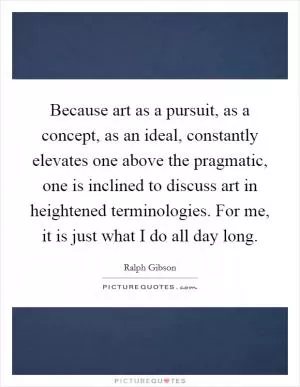 Because art as a pursuit, as a concept, as an ideal, constantly elevates one above the pragmatic, one is inclined to discuss art in heightened terminologies. For me, it is just what I do all day long Picture Quote #1