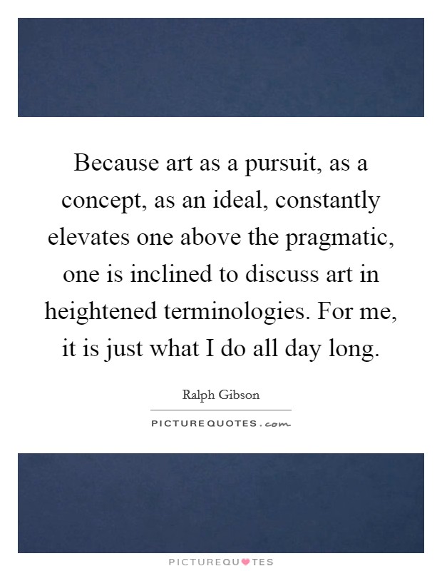 Because art as a pursuit, as a concept, as an ideal, constantly elevates one above the pragmatic, one is inclined to discuss art in heightened terminologies. For me, it is just what I do all day long. Picture Quote #1