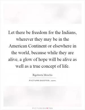 Let there be freedom for the Indians, wherever they may be in the American Continent or elsewhere in the world, because while they are alive, a glow of hope will be alive as well as a true concept of life Picture Quote #1