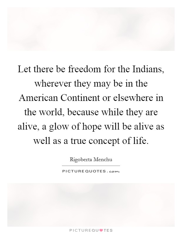 Let there be freedom for the Indians, wherever they may be in the American Continent or elsewhere in the world, because while they are alive, a glow of hope will be alive as well as a true concept of life. Picture Quote #1