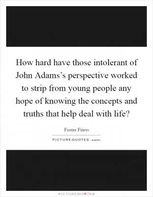 How hard have those intolerant of John Adams’s perspective worked to strip from young people any hope of knowing the concepts and truths that help deal with life? Picture Quote #1