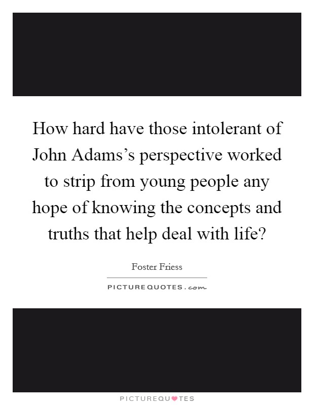 How hard have those intolerant of John Adams's perspective worked to strip from young people any hope of knowing the concepts and truths that help deal with life? Picture Quote #1
