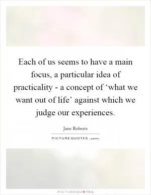 Each of us seems to have a main focus, a particular idea of practicality - a concept of ‘what we want out of life’ against which we judge our experiences Picture Quote #1