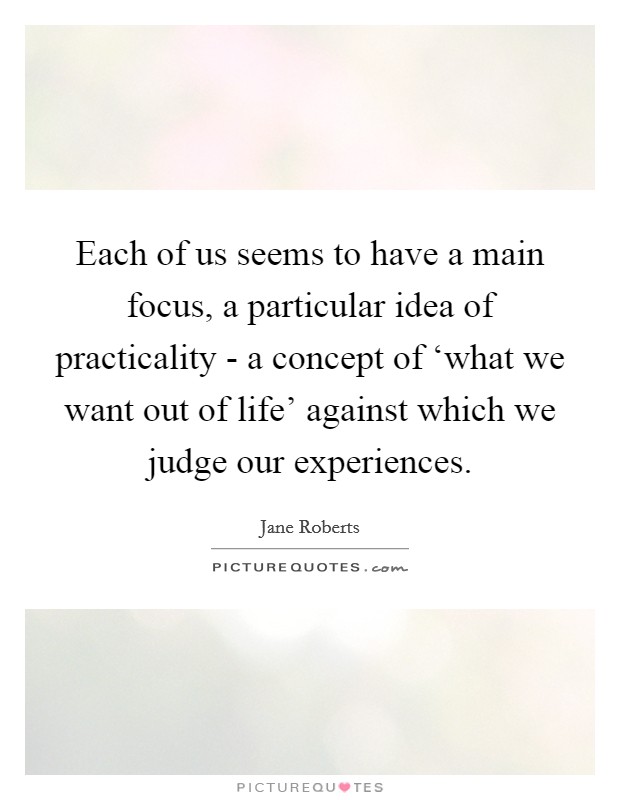 Each of us seems to have a main focus, a particular idea of practicality - a concept of ‘what we want out of life' against which we judge our experiences. Picture Quote #1