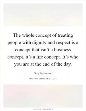 The whole concept of treating people with dignity and respect is a concept that isn’t a business concept, it’s a life concept. It’s who you are at the end of the day Picture Quote #1