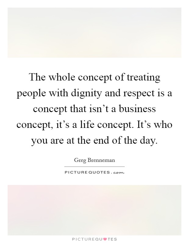 The whole concept of treating people with dignity and respect is a concept that isn't a business concept, it's a life concept. It's who you are at the end of the day. Picture Quote #1